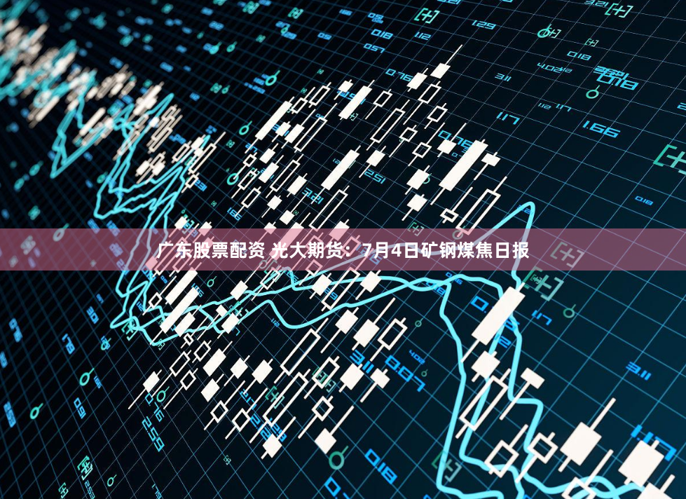 广东股票配资 光大期货：7月4日矿钢煤焦日报