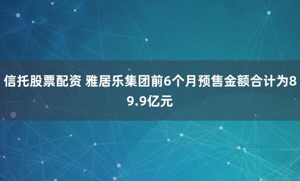 信托股票配资 雅居乐集团前6个月预售金额合计为89.9亿元