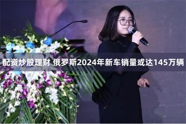 配资炒股理财 俄罗斯2024年新车销量或达145万辆