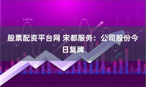 股票配资平台网 宋都服务:公司股份今日复牌