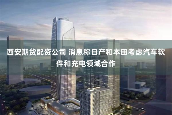 西安期货配资公司 消息称日产和本田考虑汽车软件和充电领域合作